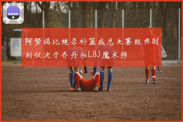 阿努诺比绝杀补篮成总决赛经典时刻仅次于乔丹和LBJ魔术师