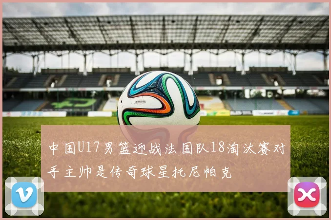 中国U17男篮迎战法国队18淘汰赛对手主帅是传奇球星托尼帕克