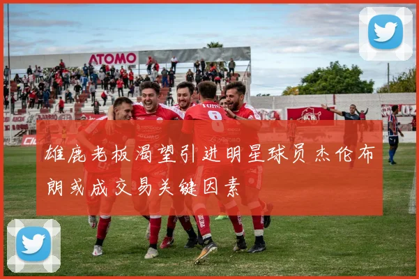 雄鹿老板渴望引进明星球员杰伦布朗或成交易关键因素
