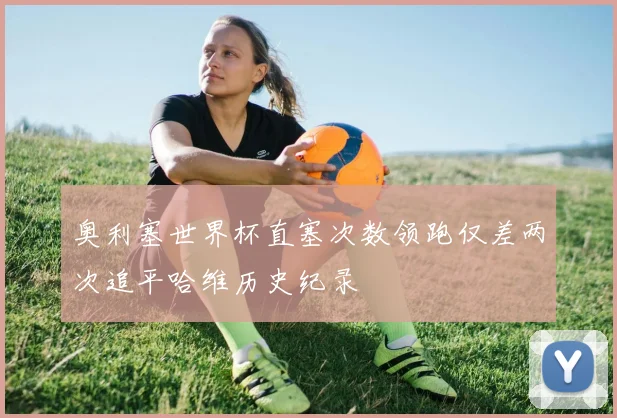 奥利塞世界杯直塞次数领跑仅差两次追平哈维历史纪录