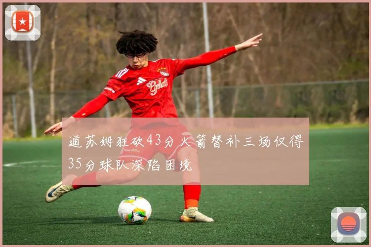 道苏姆狂砍43分火箭替补三场仅得35分球队深陷困境