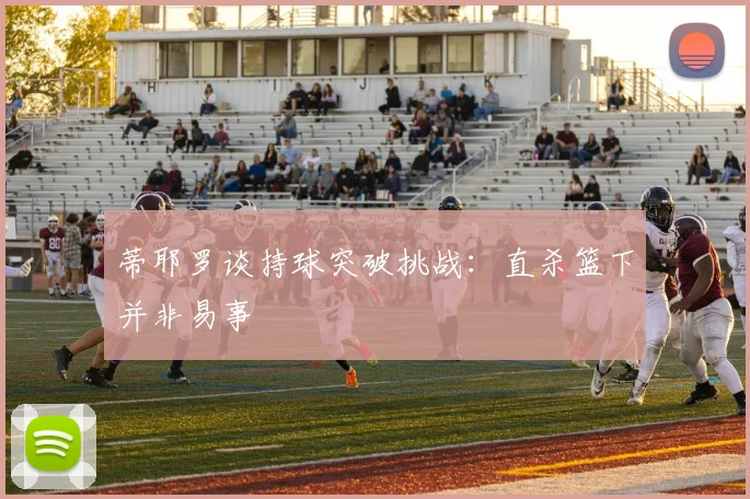 蒂耶罗谈持球突破挑战：直杀篮下并非易事