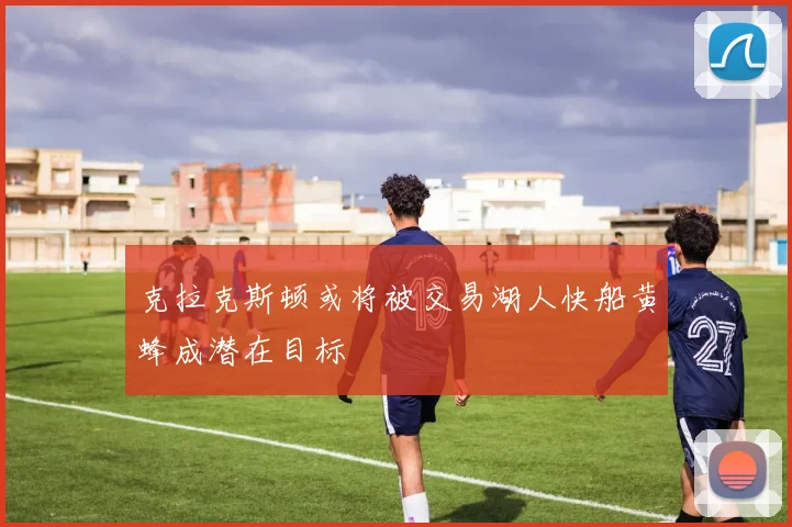 克拉克斯顿或将被交易湖人快船黄蜂成潜在目标