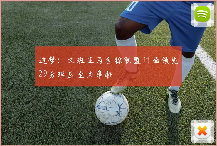 追梦：文班亚马自称联盟门面领先29分理应全力争胜