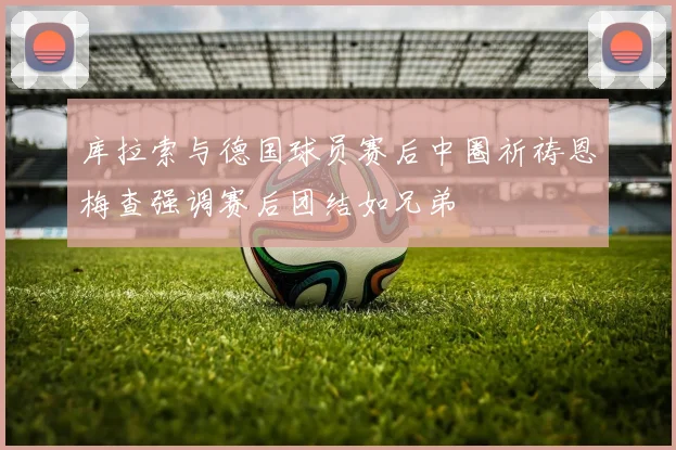 库拉索与德国球员赛后中圈祈祷恩梅查强调赛后团结如兄弟