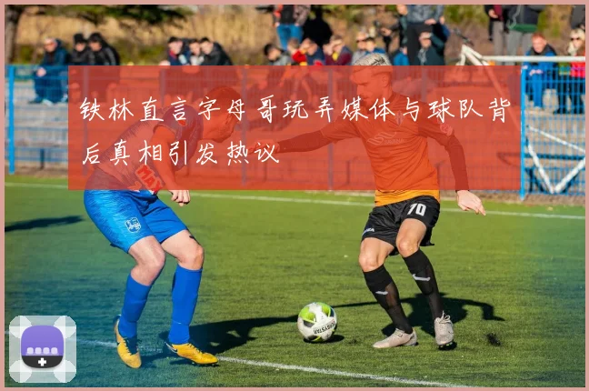 铁林直言字母哥玩弄媒体与球队背后真相引发热议