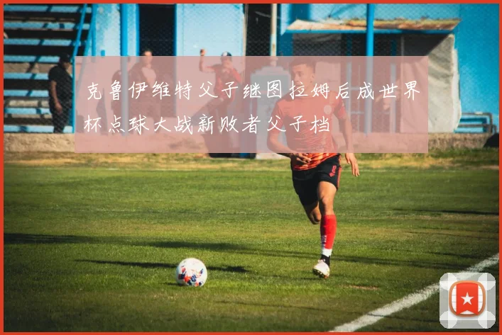 克鲁伊维特父子继图拉姆后成世界杯点球大战新败者父子档