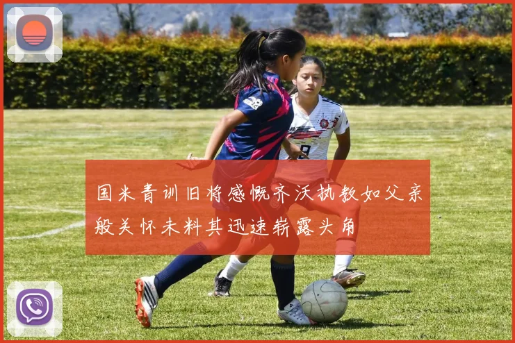国米青训旧将感慨齐沃执教如父亲般关怀未料其迅速崭露头角