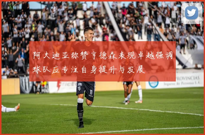 阿夫迪亚称赞亨德森表现卓越强调球队应专注自身提升与发展