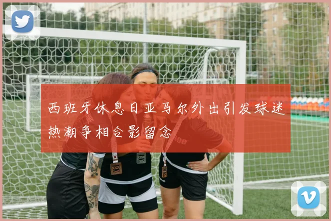 西班牙休息日亚马尔外出引发球迷热潮争相合影留念