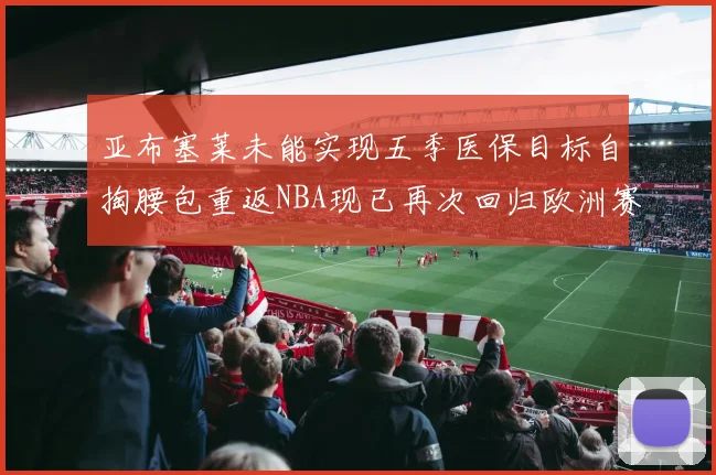 亚布塞莱未能实现五季医保目标自掏腰包重返NBA现已再次回归欧洲赛场