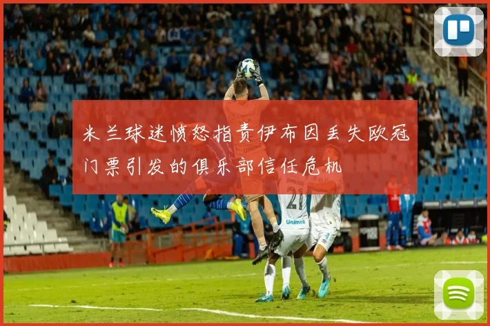 米兰球迷愤怒指责伊布因丢失欧冠门票引发的俱乐部信任危机