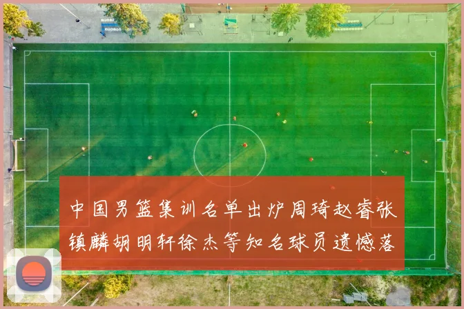 中国男篮集训名单出炉周琦赵睿张镇麟胡明轩徐杰等知名球员遗憾落选