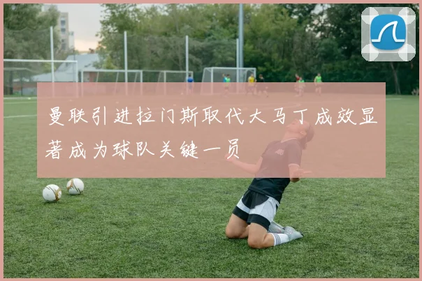 曼联引进拉门斯取代大马丁成效显著成为球队关键一员