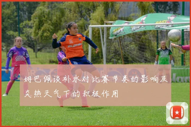 姆巴佩谈补水对比赛节奏的影响及炎热天气下的积极作用