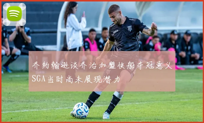 乔约翰逊谈乔治加盟快船夺冠意义SGA当时尚未展现潜力