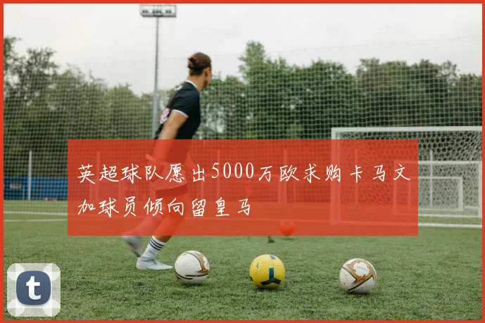 英超球队愿出5000万欧求购卡马文加球员倾向留皇马