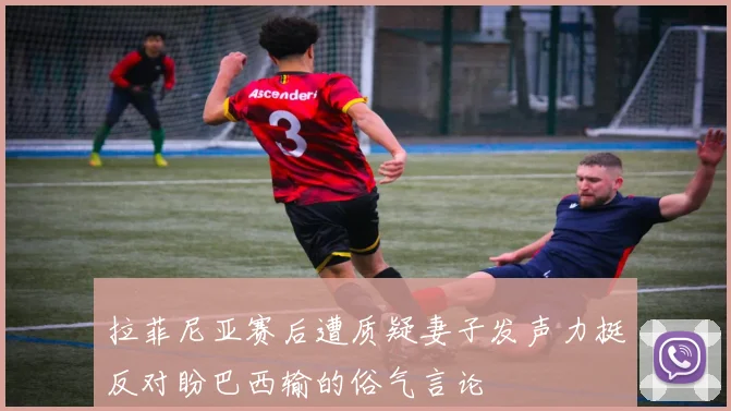 拉菲尼亚赛后遭质疑妻子发声力挺反对盼巴西输的俗气言论