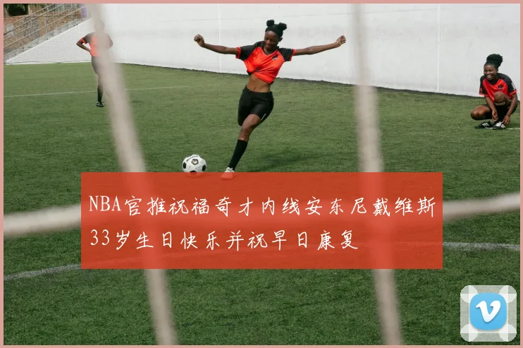 NBA官推祝福奇才内线安东尼戴维斯33岁生日快乐并祝早日康复
