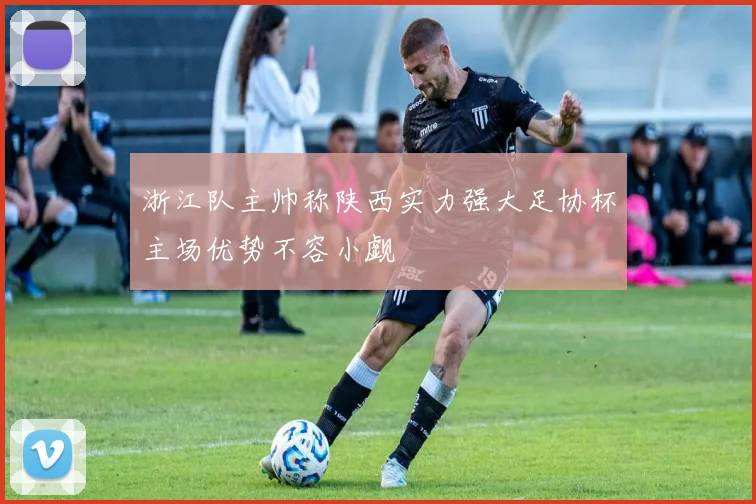 浙江队主帅称陕西实力强大足协杯主场优势不容小觑