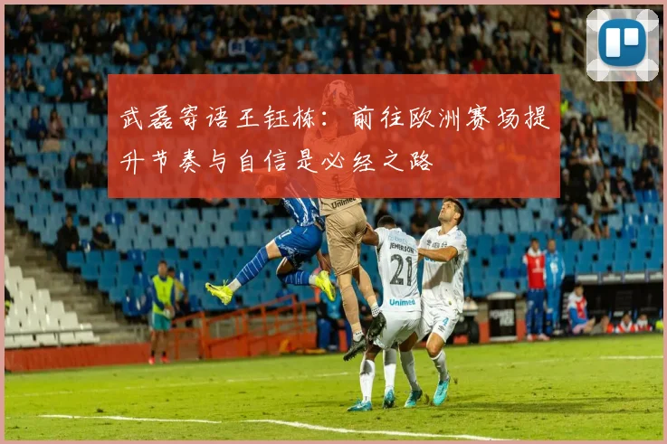 武磊寄语王钰栋：前往欧洲赛场提升节奏与自信是必经之路