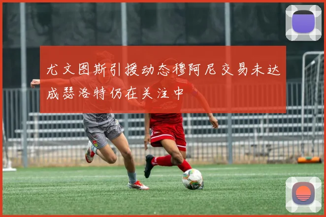 尤文图斯引援动态穆阿尼交易未达成瑟洛特仍在关注中